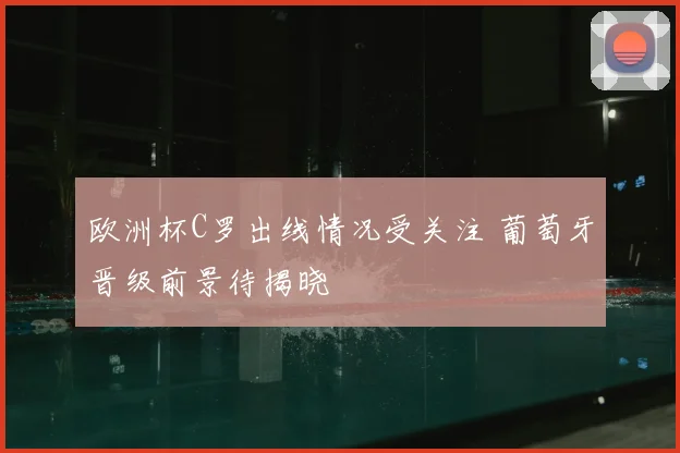 欧洲杯C罗出线情况受关注 葡萄牙晋级前景待揭晓