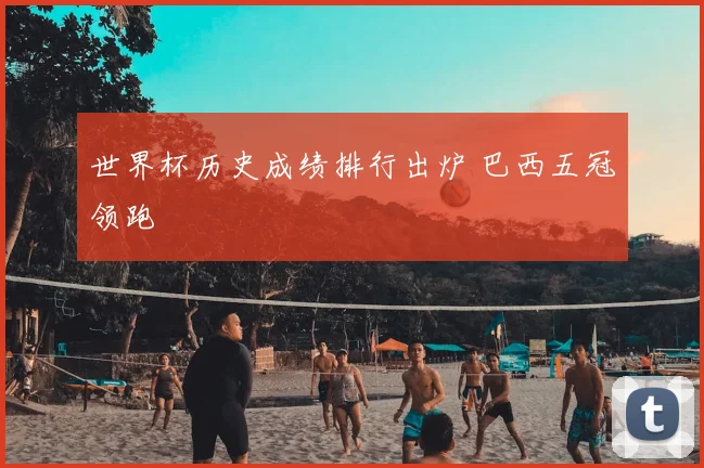 世界杯历史成绩排行出炉 巴西五冠领跑