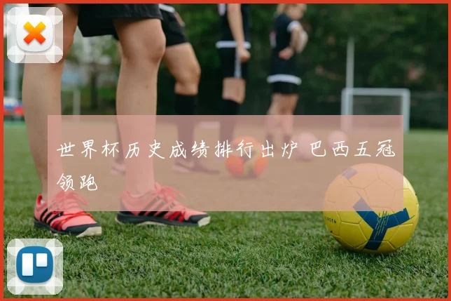 世界杯历史成绩排行出炉 巴西五冠领跑