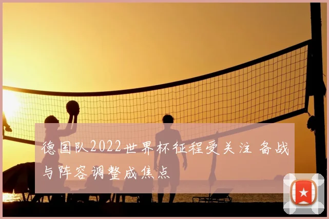 德国队2022世界杯征程受关注 备战与阵容调整成焦点