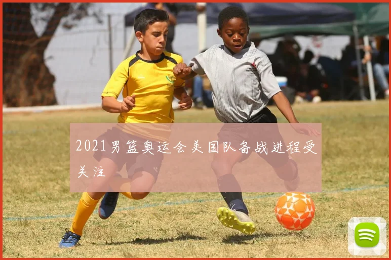2021男篮奥运会美国队备战进程受关注