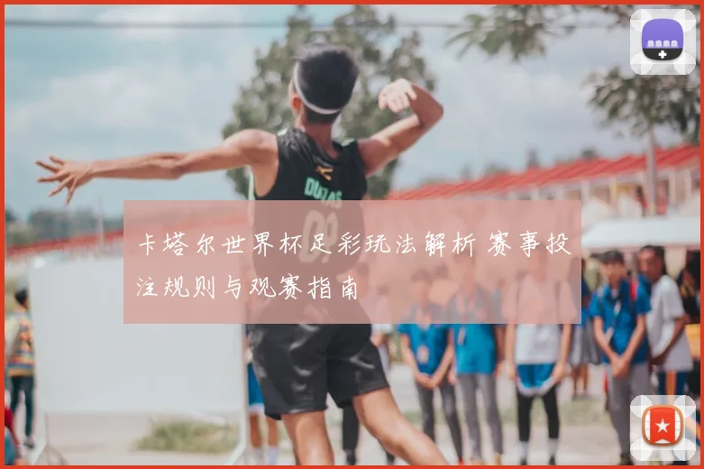 卡塔尔世界杯足彩玩法解析 赛事投注规则与观赛指南